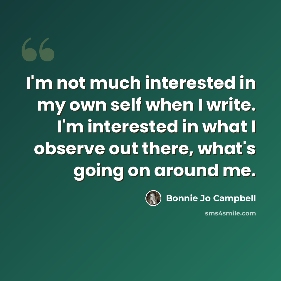 “I'm not much interested in my own self when I write. I'm interested in what I observe out there, what's going on around me.” quote by Bonnie Jo Campbell