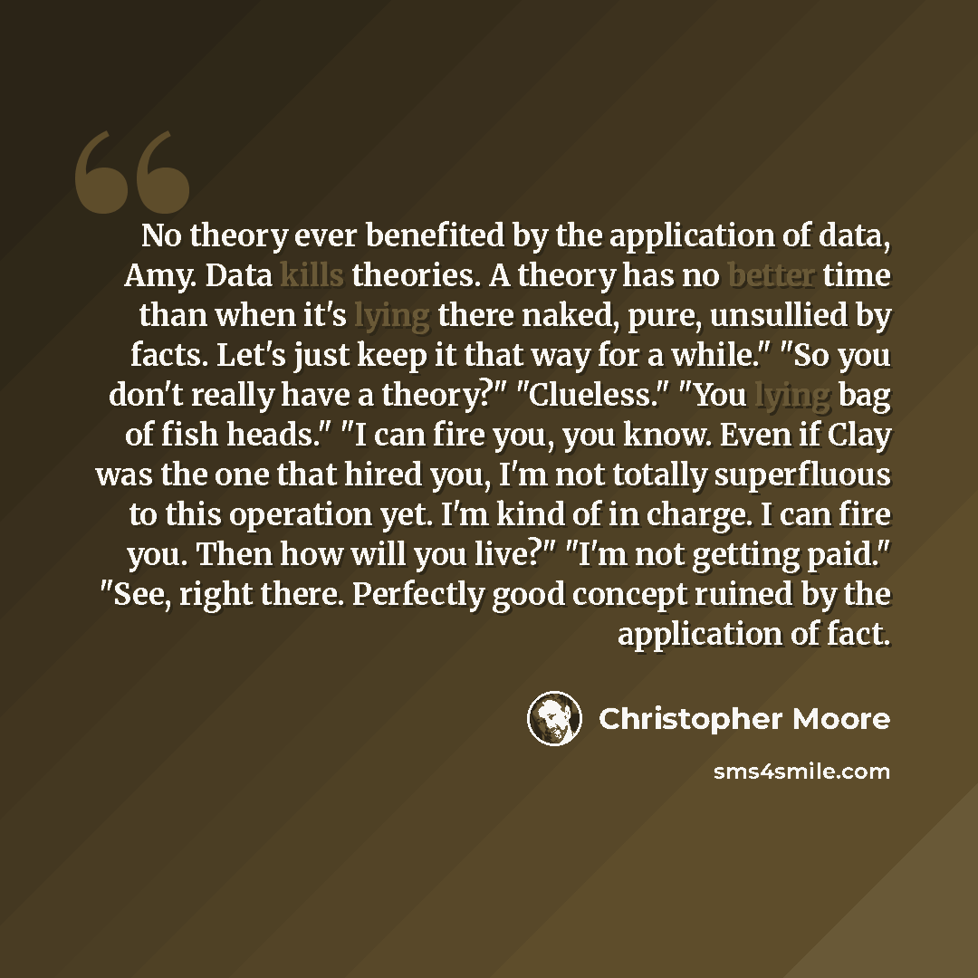 “No theory ever benefited by the application of data, Amy. Data kills theories. A theory has no better time than when it's lying there naked, pure, unsullied by facts. Let's just keep it that way for a while." "So you don't really have a theory?" "Clueless." "You lying bag of fish heads." "I can…” quote by Christopher Moore