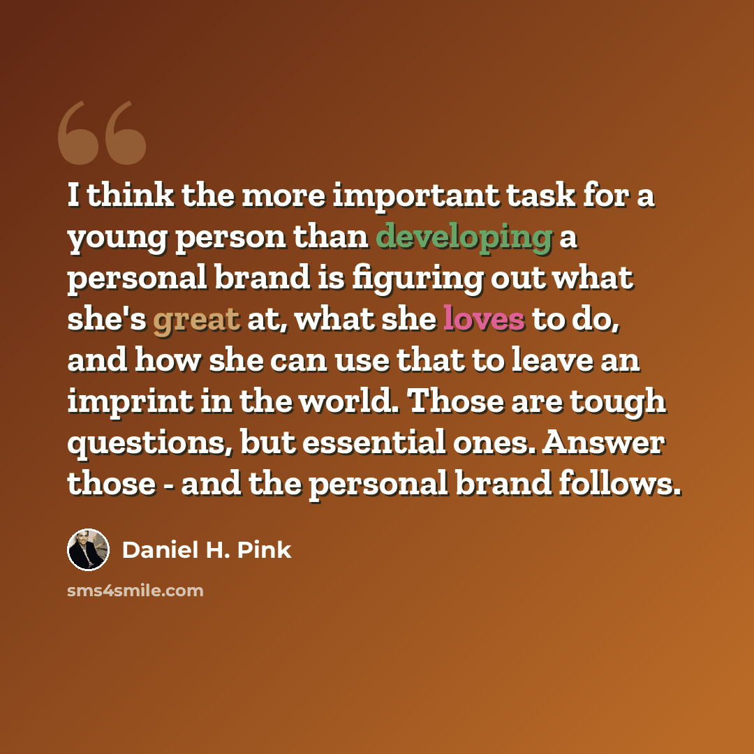 “I think the more important task for a young person than developing a personal brand is figuring out what she's great at, what she loves to do, and how she can use that to leave an imprint in the world. Those are tough questions, but essential ones. Answer those - and the personal brand follows.” quote by Daniel H. Pink