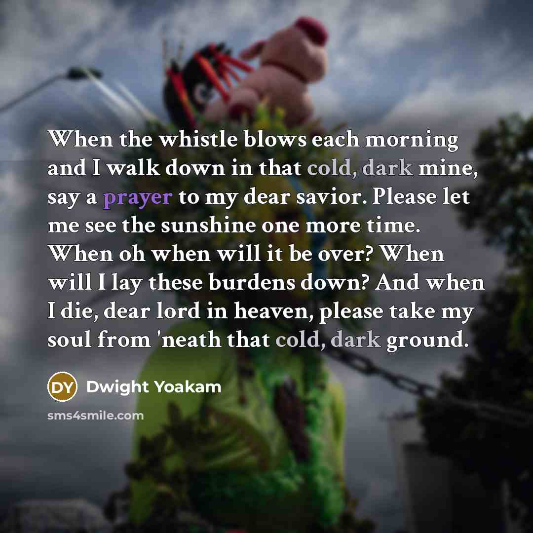 “When the whistle blows each morning and I walk down in that cold, dark mine, say a prayer to my dear savior. Please let me see the sunshine one more time. When oh when will it be over? When will I lay these burdens down? And when I die, dear lord in heaven, please take my soul from 'neath that…” quote by Dwight Yoakam