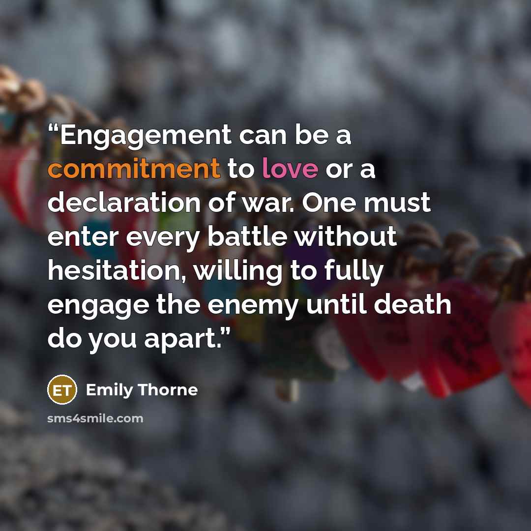 “Engagement can be a commitment to love or a declaration of war. One must enter every battle without hesitation, willing to fully engage the enemy until death do you apart.” quote by Emily Thorne