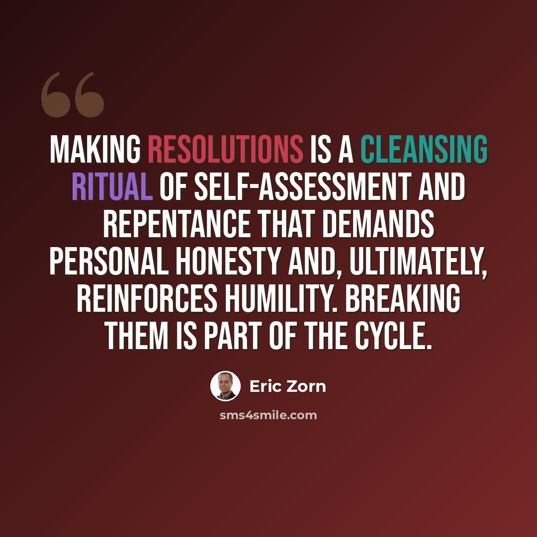 “Making resolutions is a cleansing ritual of self-assessment and repentance that demands personal honesty and, ultimately, reinforces humility. Breaking them is part of the cycle.” quote by Eric Zorn