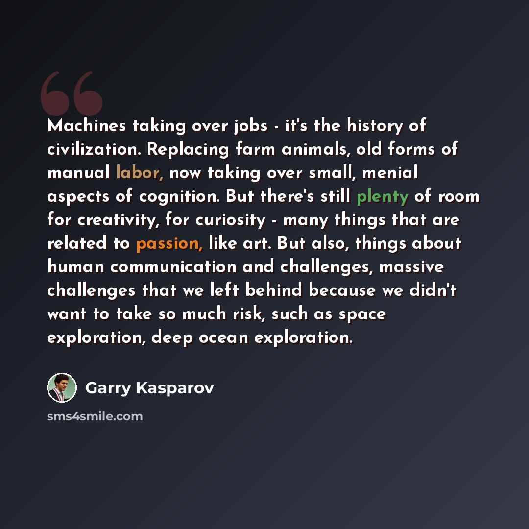 “Machines taking over jobs - it's the history of civilization. Replacing farm animals, old forms of manual labor, now taking over small, menial aspects of cognition. But there's still plenty of room for creativity, for curiosity - many things that are related to passion, like art. But also, things…” quote by Garry Kasparov