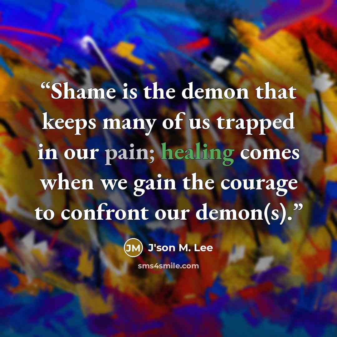 “Shame is the demon that keeps many of us trapped in our pain; healing comes when we gain the courage to confront our demon(s).” quote by J'son M. Lee