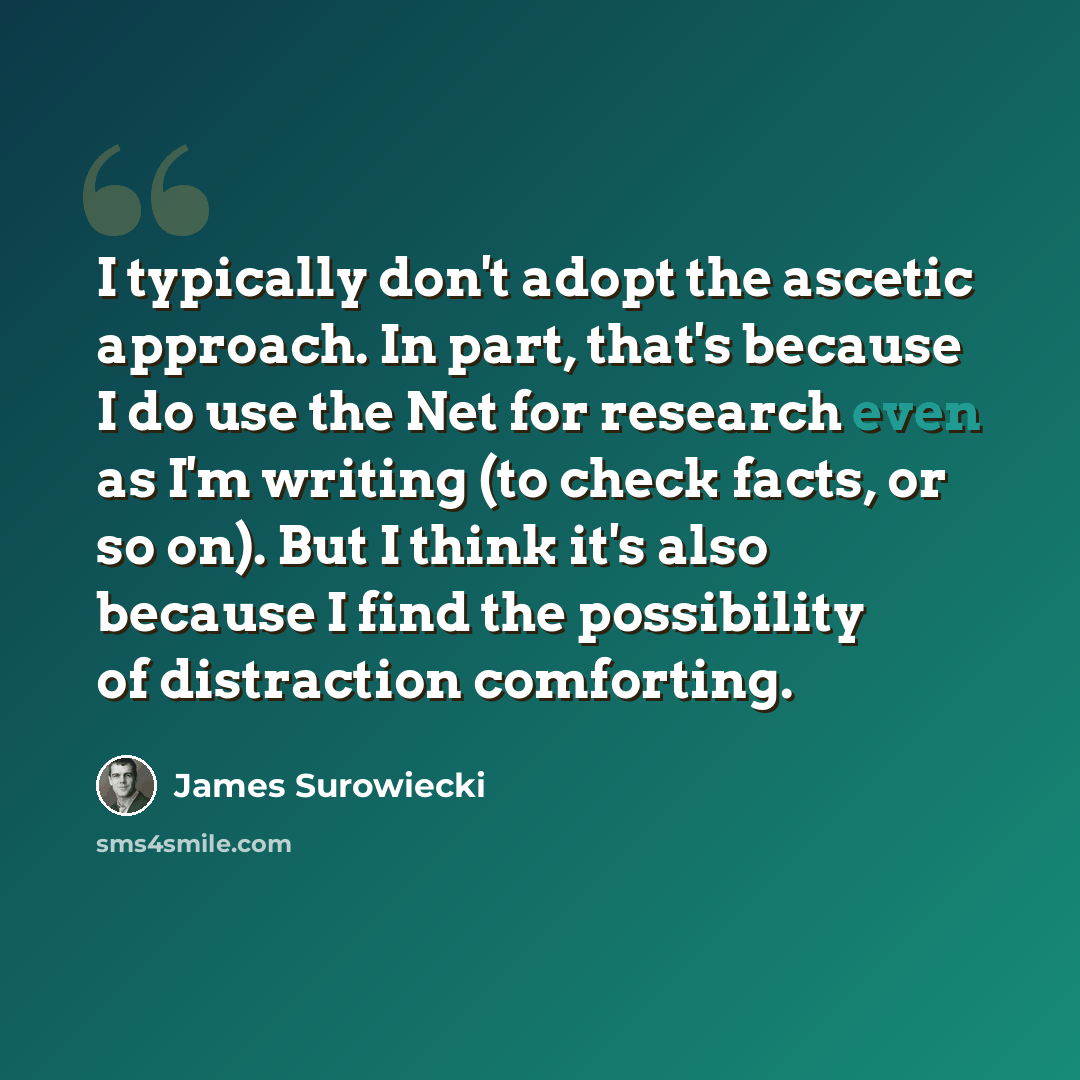 “I typically don't adopt the ascetic approach. In part, that's because I do use the Net for research even as I'm writing (to check facts, or so on). But I think it's also because I find the possibility of distraction comforting.” quote by James Surowiecki