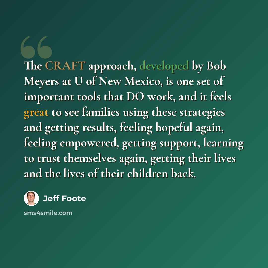 “The CRAFT approach, developed by Bob Meyers at U of New Mexico, is one set of important tools that DO work, and it feels great to see families using these strategies and getting results, feeling hopeful again, feeling empowered, getting support, learning to trust themselves again, getting their…” quote by Jeff Foote