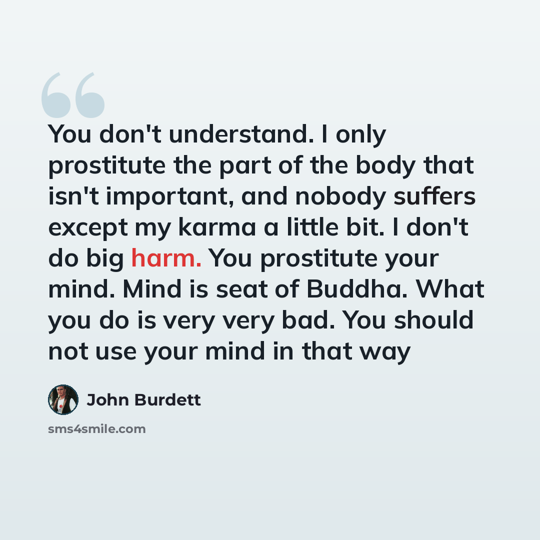 “You don't understand. I only prostitute the part of the body that isn't important, and nobody suffers except my karma a little bit. I don't do big harm. You prostitute your mind. Mind is seat of Buddha. What you do is very very bad. You should not use your mind in that way” quote by John Burdett