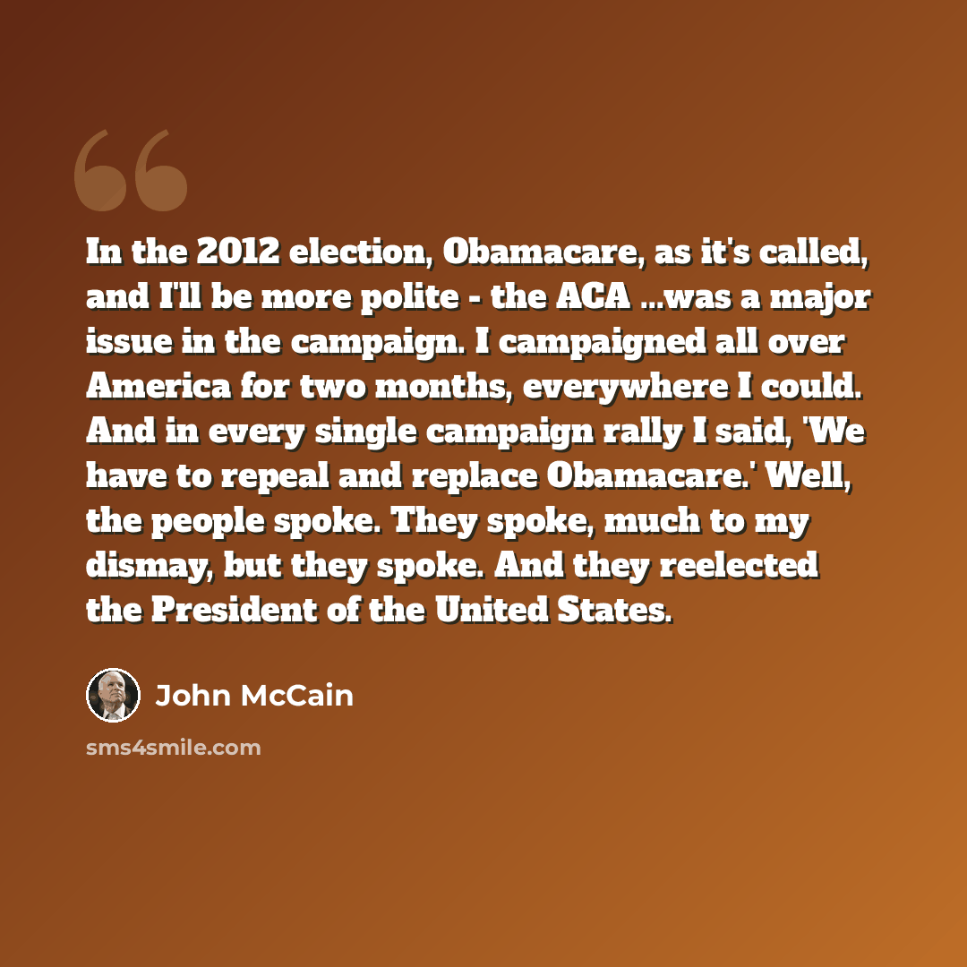 “In the 2012 election, Obamacare, as it's called, and I'll be more polite - the ACA ...was a major issue in the campaign. I campaigned all over America for two months, everywhere I could. And in every single campaign rally I said, 'We have to repeal and replace Obamacare.' Well, the people spoke…” quote by John McCain