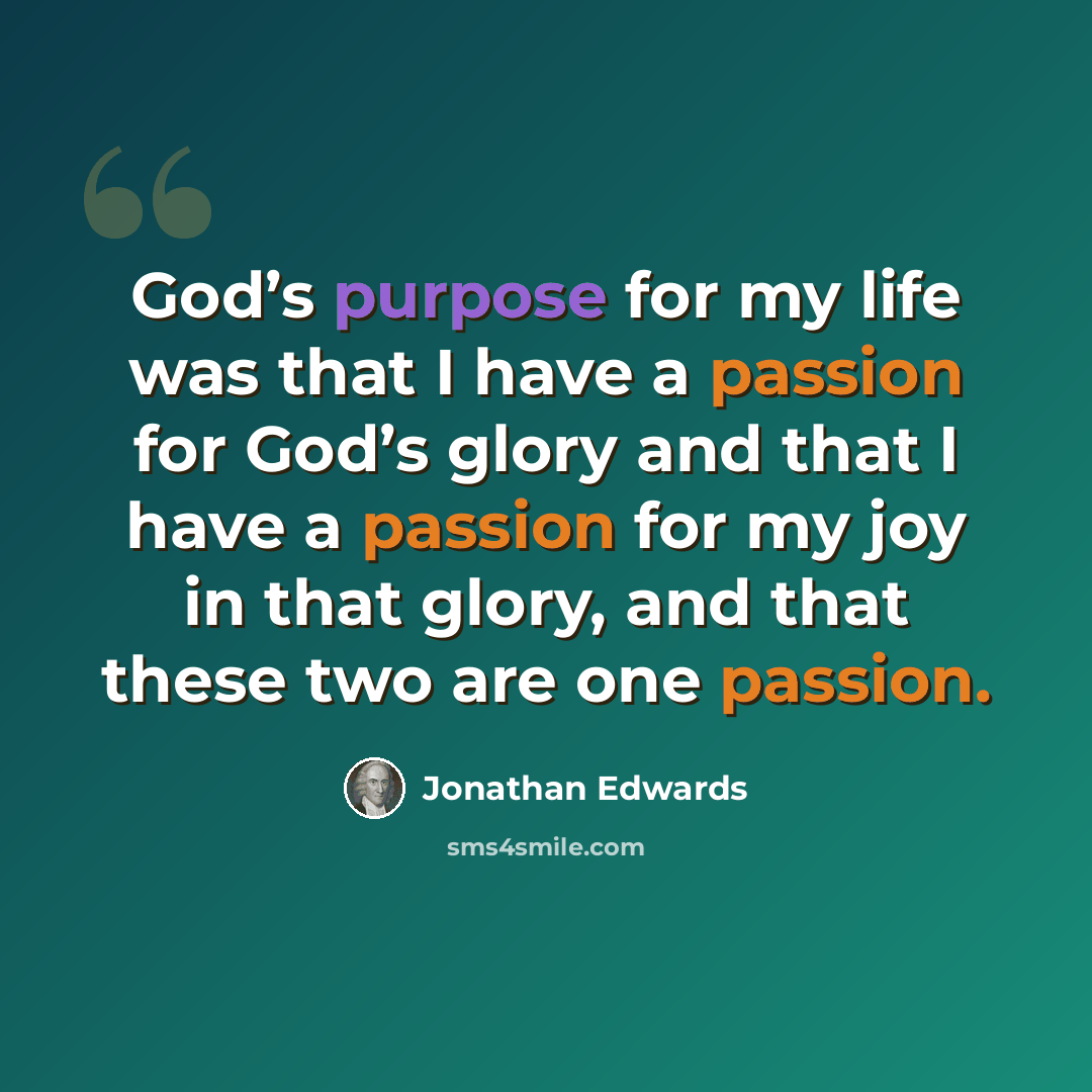 “God’s purpose for my life was that I have a passion for God’s glory and that I have a passion for my joy in that glory, and that these two are one passion.” quote by Jonathan Edwards