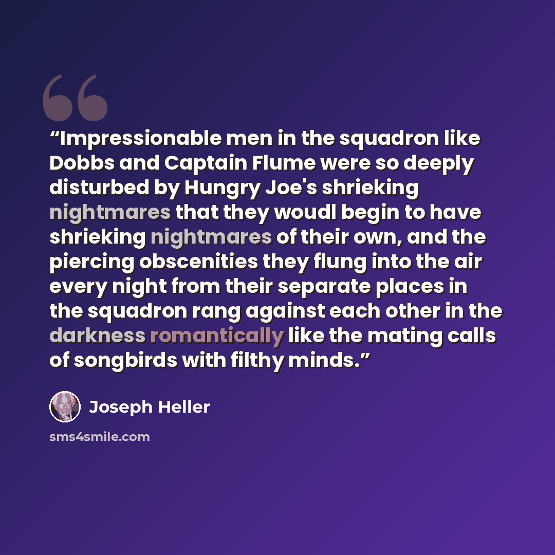“Impressionable men in the squadron like Dobbs and Captain Flume were so deeply disturbed by Hungry Joe's shrieking nightmares that they woudl begin to have shrieking nightmares of their own, and the piercing obscenities they flung into the air every night from their separate places in the squadron…” quote by Joseph Heller