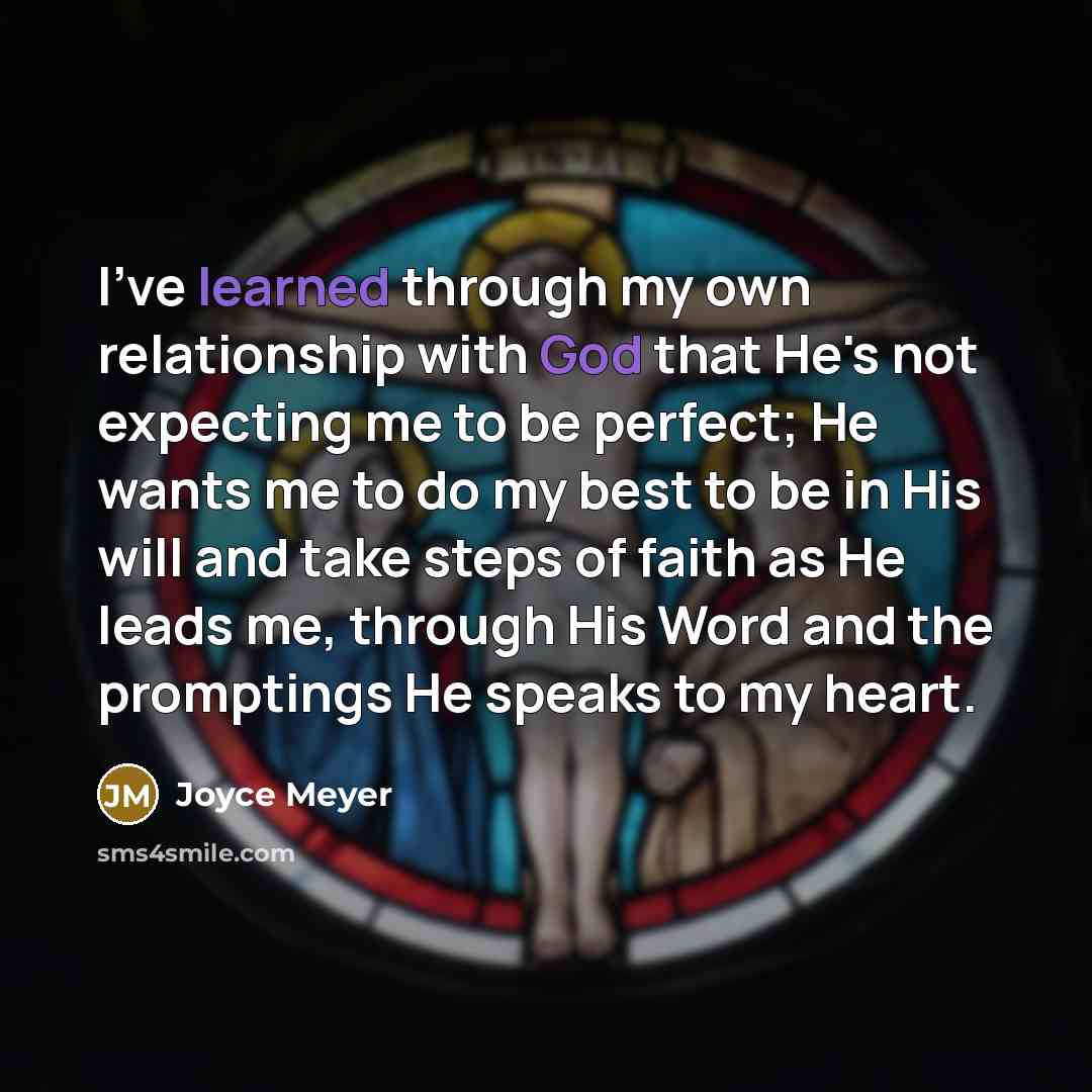 “I've learned through my own relationship with God that He's not expecting me to be perfect; He wants me to do my best to be in His will and take steps of faith as He leads me, through His Word and the promptings He speaks to my heart.” quote by Joyce Meyer
