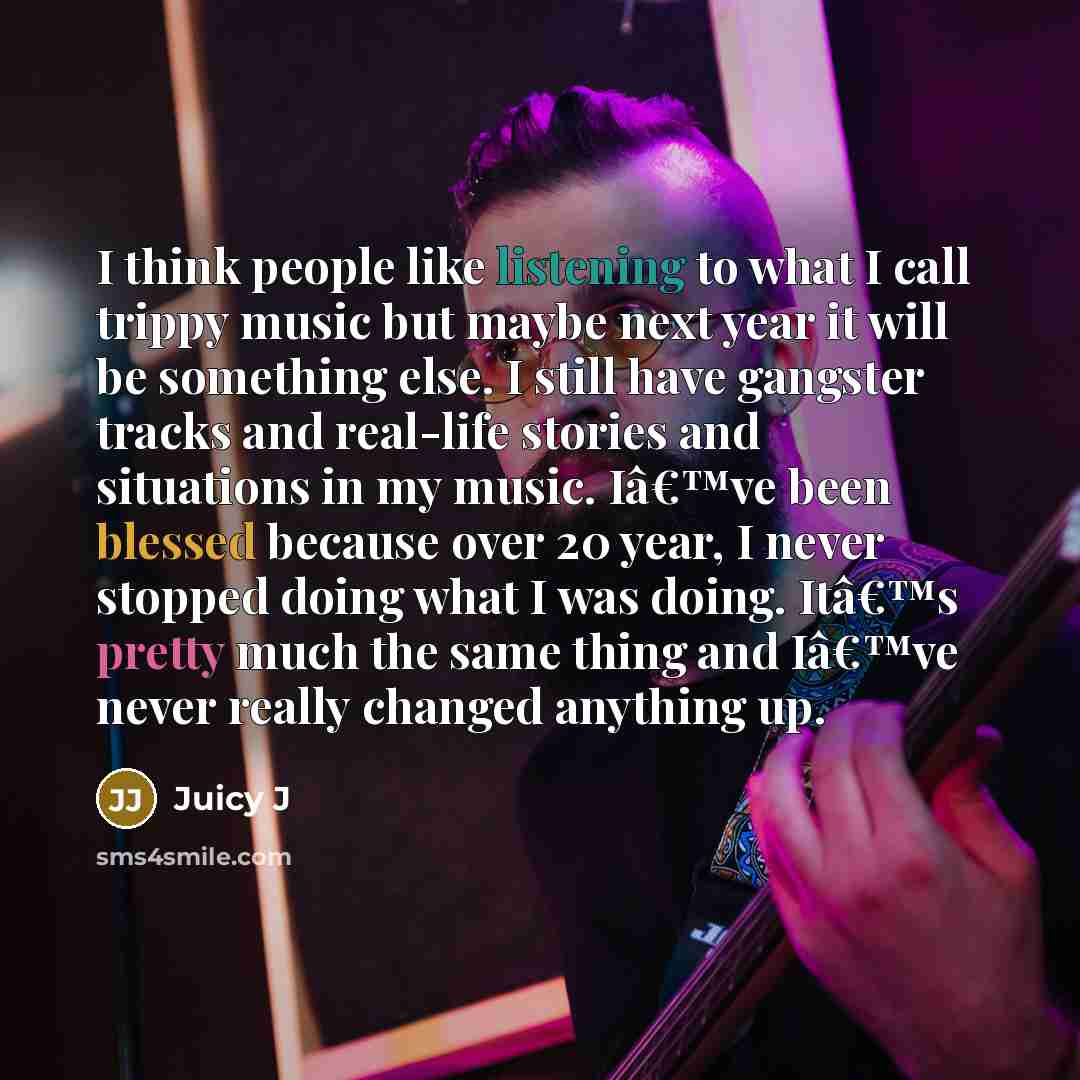 “I think people like listening to what I call trippy music but maybe next year it will be something else. I still have gangster tracks and real-life stories and situations in my music. Iâ€™ve been blessed because over 20 year, I never stopped doing what I was doing. Itâ€™s pretty much the same…” quote by Juicy J
