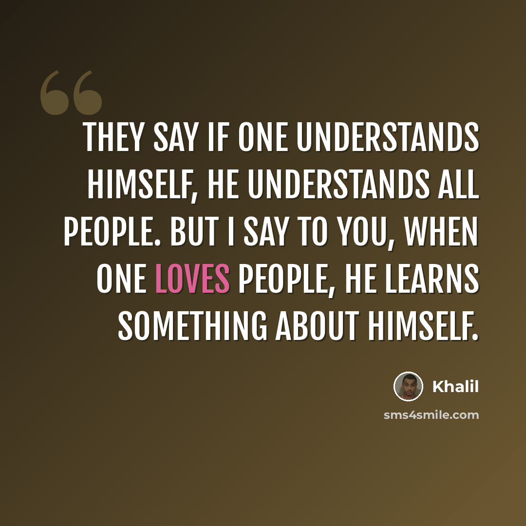 “They say if one understands himself, he understands all people. But I say to you, when one loves people, he learns something about himself.” quote by Khalil