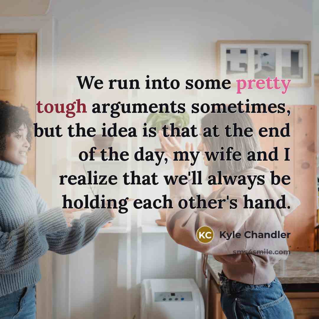 “We run into some pretty tough arguments sometimes, but the idea is that at the end of the day, my wife and I realize that we'll always be holding each other's hand.” quote by Kyle Chandler