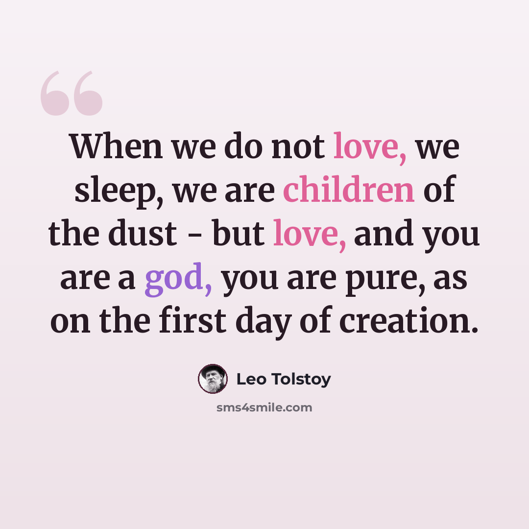 “When we do not love, we sleep, we are children of the dust - but love, and you are a god, you are pure, as on the first day of creation.” quote by Leo Tolstoy