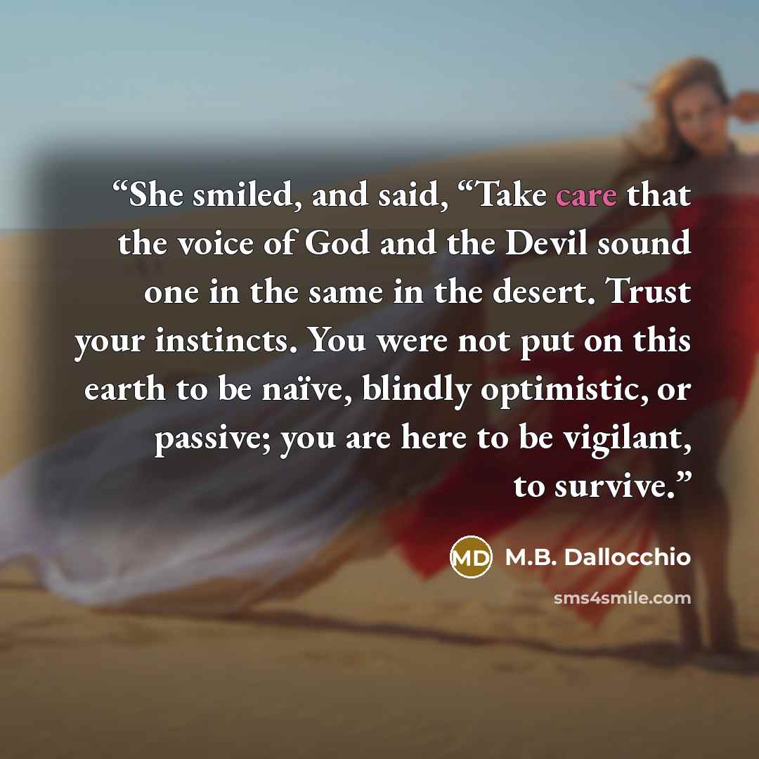 “She smiled, and said, “Take care that the voice of God and the Devil sound one in the same in the desert. Trust your instincts. You were not put on this earth to be naïve, blindly optimistic, or passive; you are here to be vigilant, to survive.” quote by M.B. Dallocchio