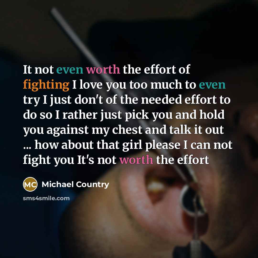 “It not even worth the effort of fighting I love you too much to even try I just don't of the needed effort to do so I rather just pick you and hold you against my chest and talk it out ... how about that girl please I can not fight you It's not worth the effort” quote by Michael Country