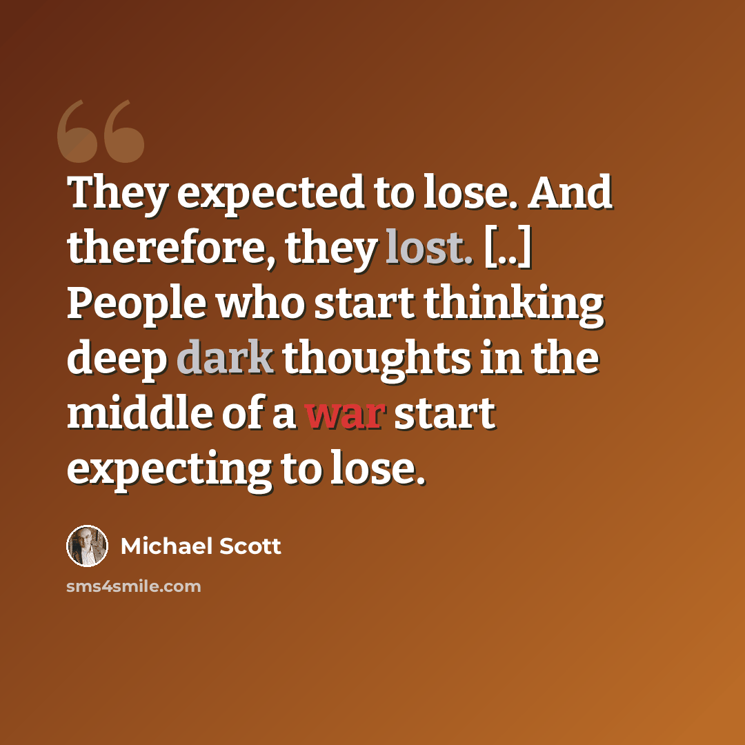 “They expected to lose. And therefore, they lost. [..] People who start thinking deep dark thoughts in the middle of a war start expecting to lose.” quote by Michael Scott
