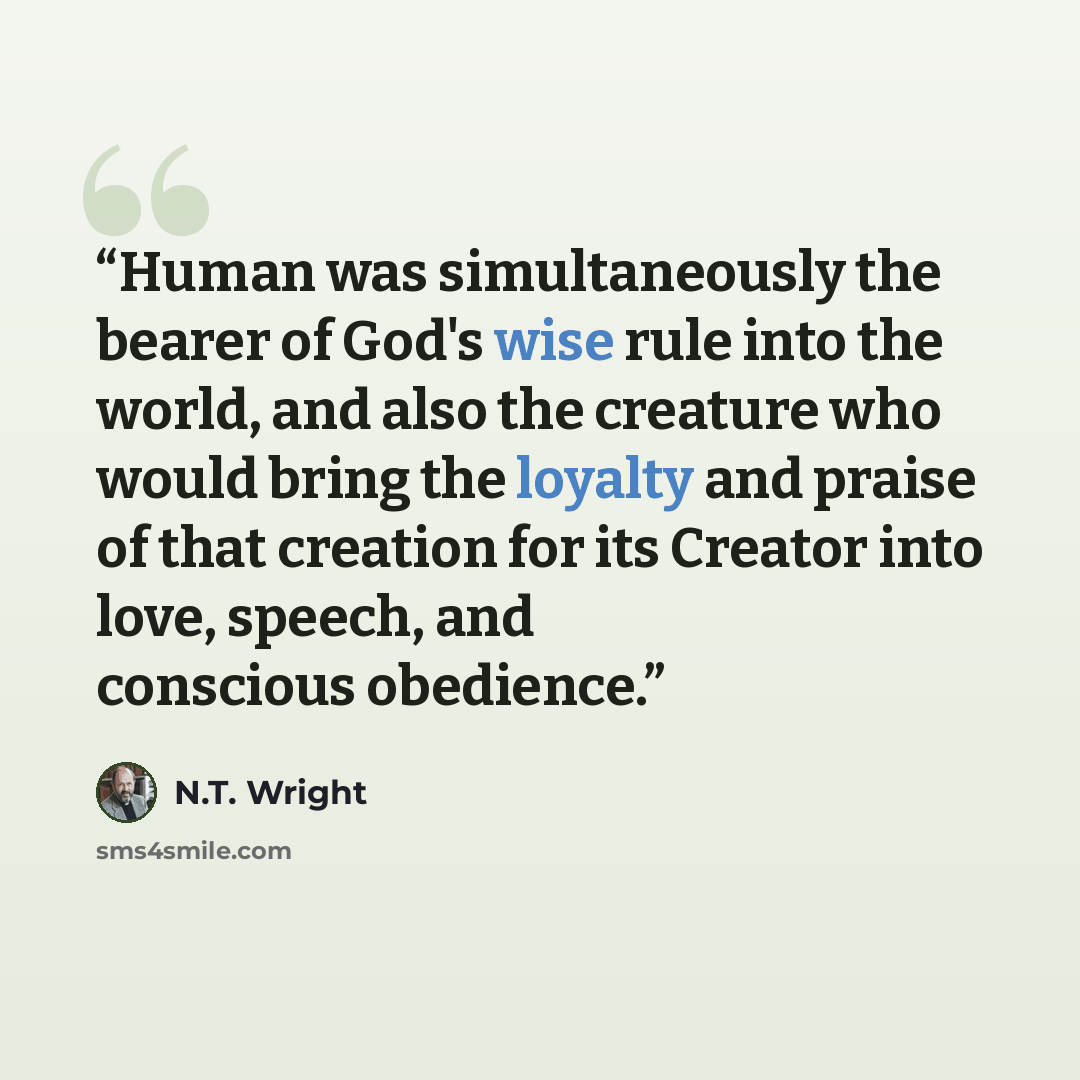 “Human was simultaneously the bearer of God's wise rule into the world, and also the creature who would bring the loyalty and praise of that creation for its Creator into love, speech, and conscious obedience.” quote by N.T. Wright