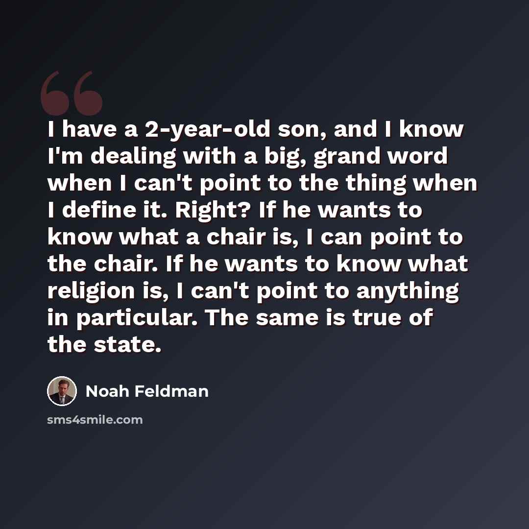 “I have a 2-year-old son, and I know I'm dealing with a big, grand word when I can't point to the thing when I define it. Right? If he wants to know what a chair is, I can point to the chair. If he wants to know what religion is, I can't point to anything in particular. The same is true of the state.” quote by Noah Feldman