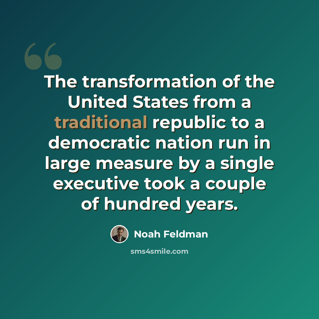 “The transformation of the United States from a traditional republic to a democratic nation run in large measure by a single executive took a couple of hundred years.” quote by Noah Feldman
