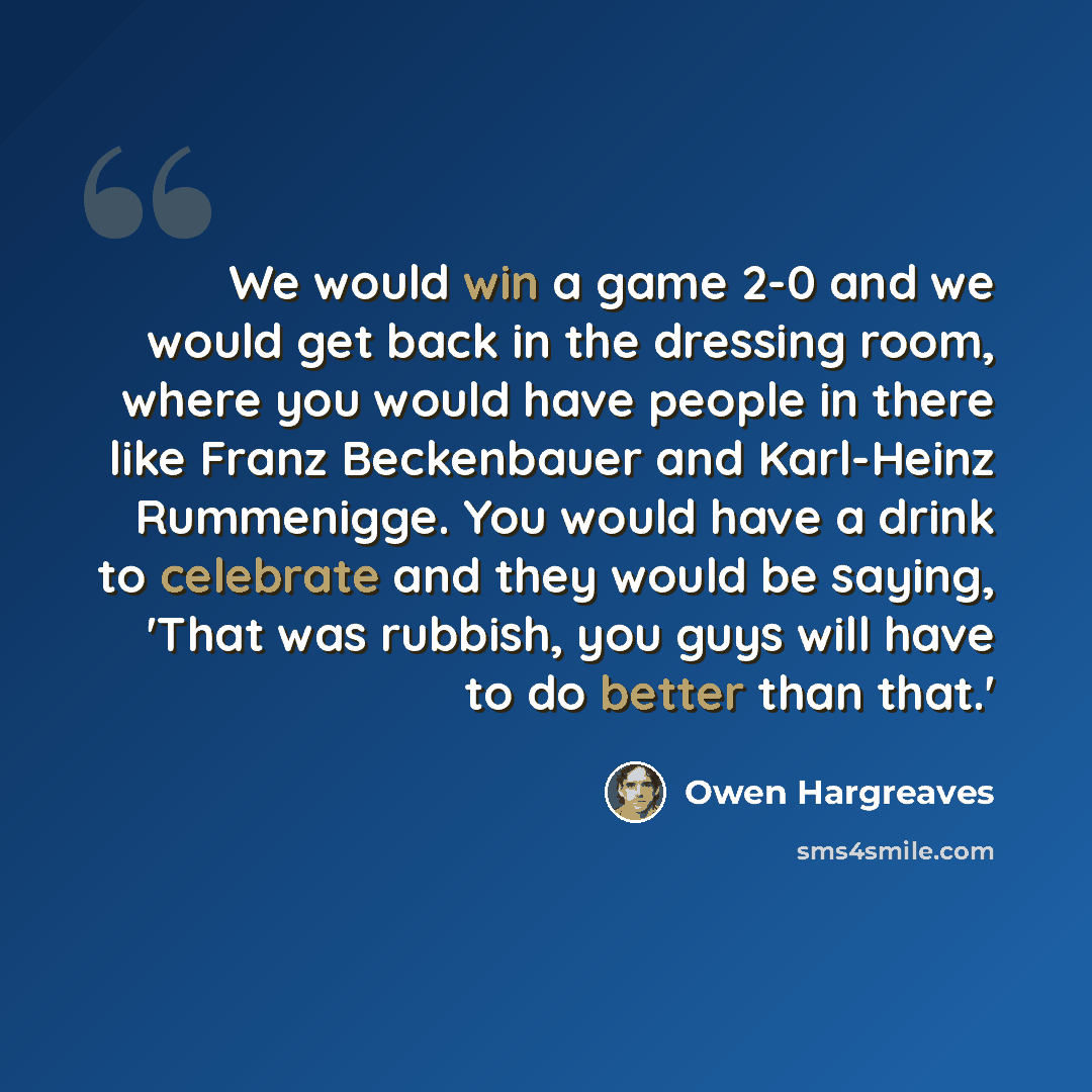 “We would win a game 2-0 and we would get back in the dressing room, where you would have people in there like Franz Beckenbauer and Karl-Heinz Rummenigge. You would have a drink to celebrate and they would be saying, 'That was rubbish, you guys will have to do better than that.'” quote by Owen Hargreaves