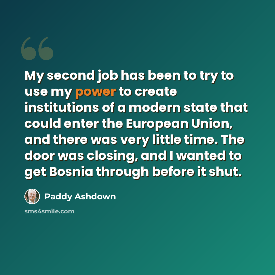 “My second job has been to try to use my power to create institutions of a modern state that could enter the European Union, and there was very little time. The door was closing, and I wanted to get Bosnia through before it shut.” quote by Paddy Ashdown