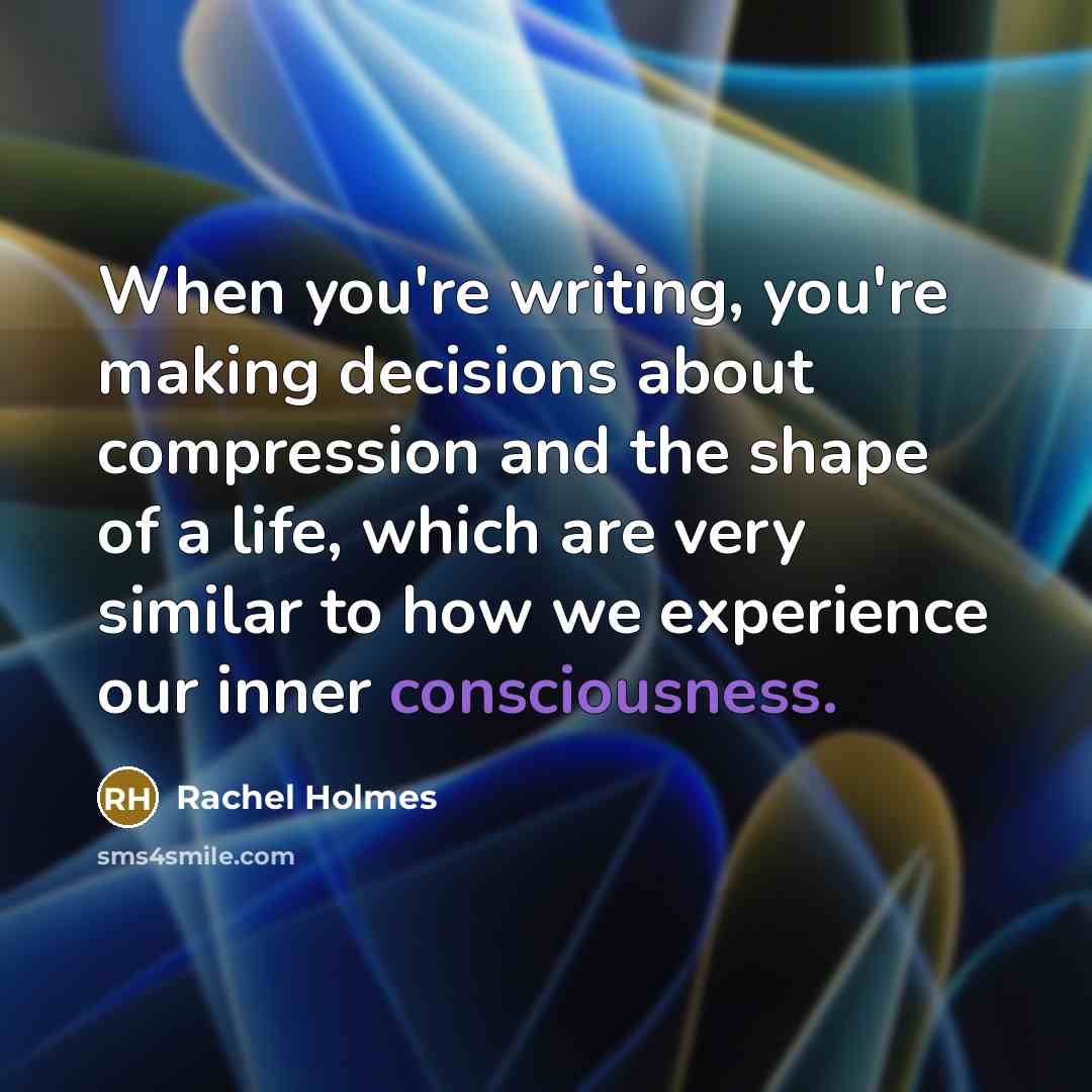 “When you're writing, you're making decisions about compression and the shape of a life, which are very similar to how we experience our inner consciousness.” quote by Rachel Holmes