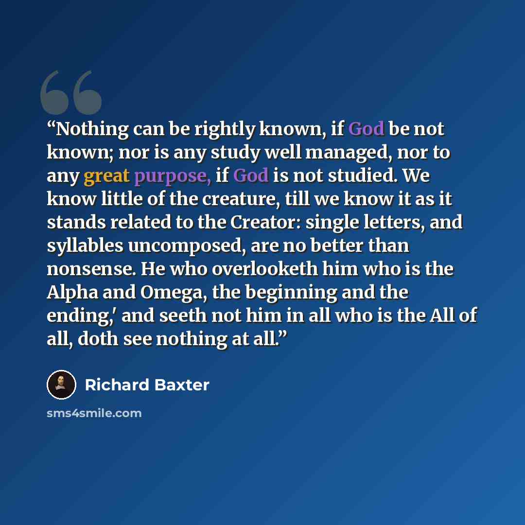 “Nothing can be rightly known, if God be not known; nor is any study well managed, nor to any great purpose, if God is not studied. We know little of the creature, till we know it as it stands related to the Creator: single letters, and syllables uncomposed, are no better than nonsense. He who…” quote by Richard Baxter