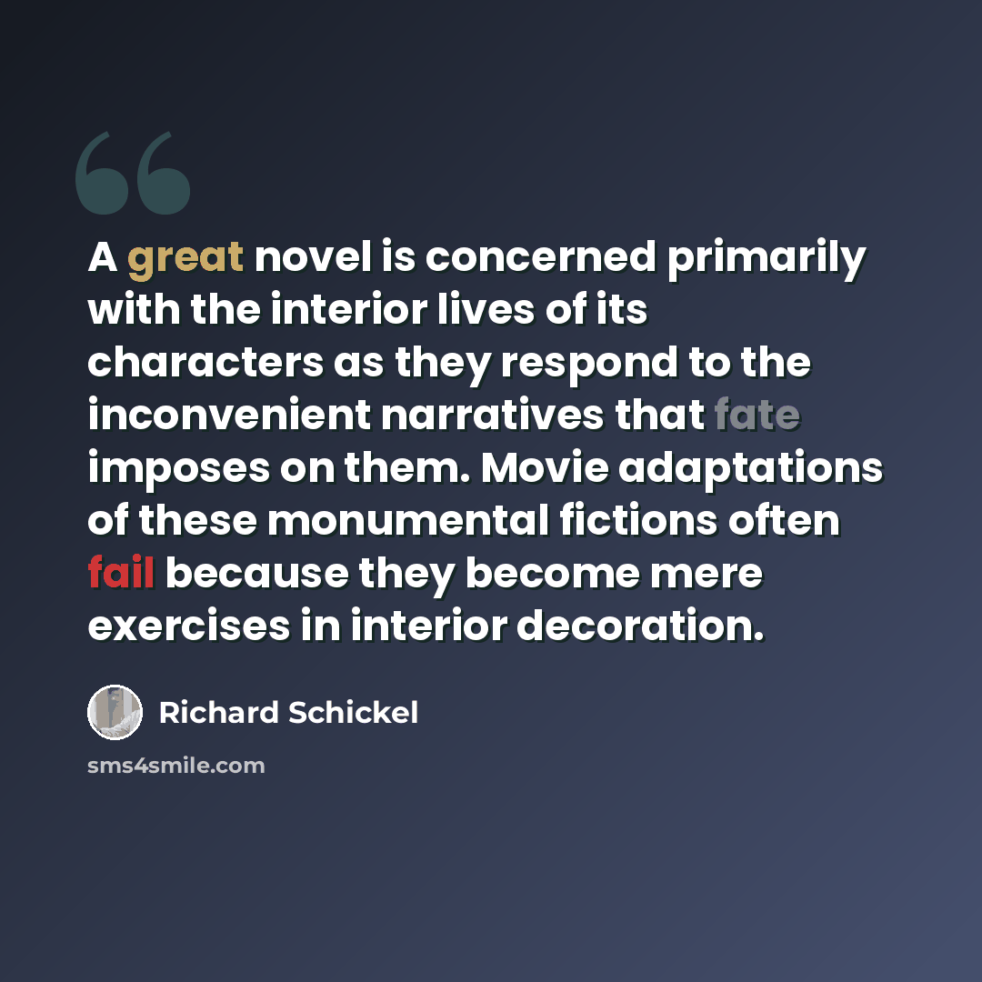 “A great novel is concerned primarily with the interior lives of its characters as they respond to the inconvenient narratives that fate imposes on them. Movie adaptations of these monumental fictions often fail because they become mere exercises in interior decoration.” quote by Richard Schickel