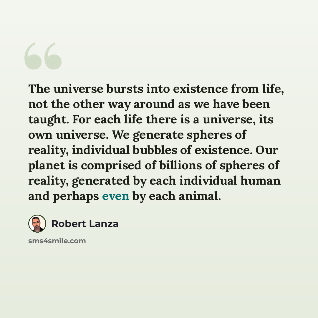 “The universe bursts into existence from life, not the other way around as we have been taught. For each life there is a universe, its own universe. We generate spheres of reality, individual bubbles of existence. Our planet is comprised of billions of spheres of reality, generated by each…” quote by Robert Lanza