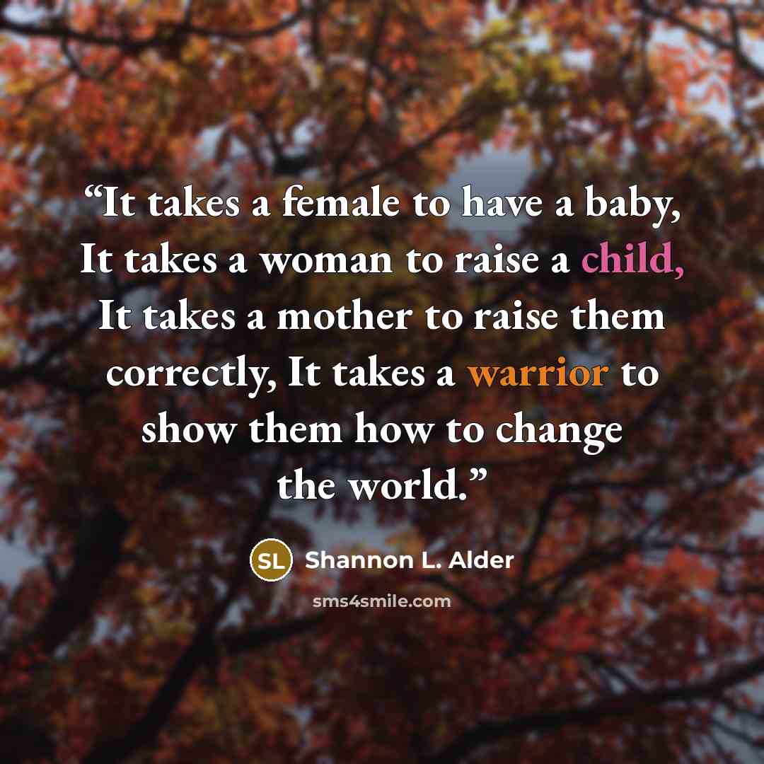 “It takes a female to have a baby, It takes a woman to raise a child, It takes a mother to raise them correctly, It takes a warrior to show them how to change the world.” quote by Shannon L. Alder