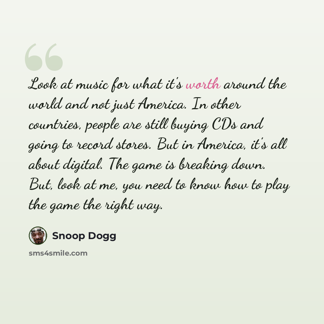“Look at music for what it's worth around the world and not just America. In other countries, people are still buying CDs and going to record stores. But in America, it's all about digital. The game is breaking down. But, look at me, you need to know how to play the game the right way.” quote by Snoop Dogg