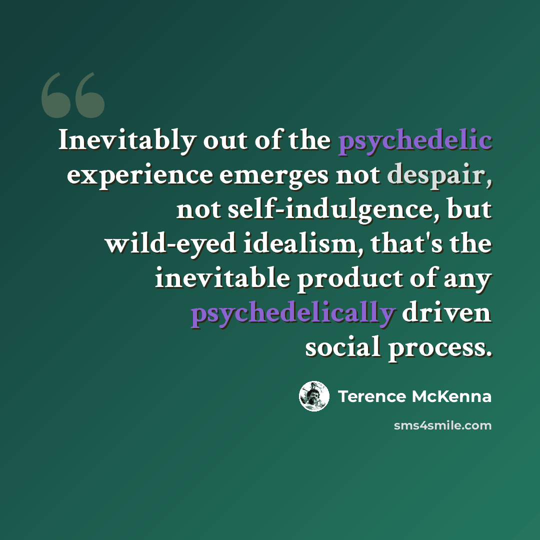 “Inevitably out of the psychedelic experience emerges not despair, not self-indulgence, but wild-eyed idealism, that's the inevitable product of any psychedelically driven social process.” quote by Terence McKenna