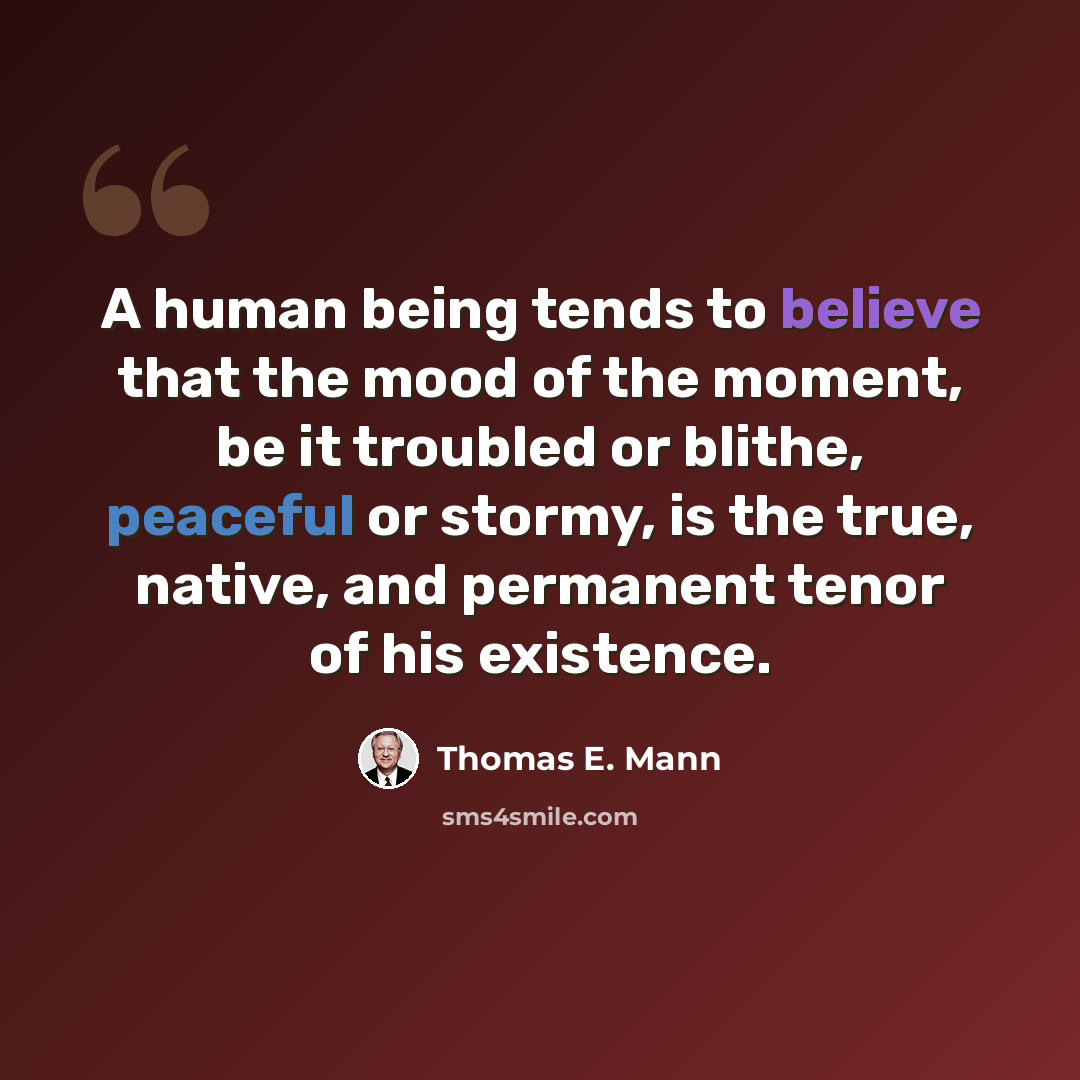“A human being tends to believe that the mood of the moment, be it troubled or blithe, peaceful or stormy, is the true, native, and permanent tenor of his existence.” quote by Thomas E. Mann
