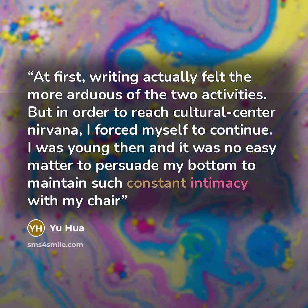 “At first, writing actually felt the more arduous of the two activities. But in order to reach cultural-center nirvana, I forced myself to continue. I was young then and it was no easy matter to persuade my bottom to maintain such constant intimacy with my chair” quote by Yu Hua