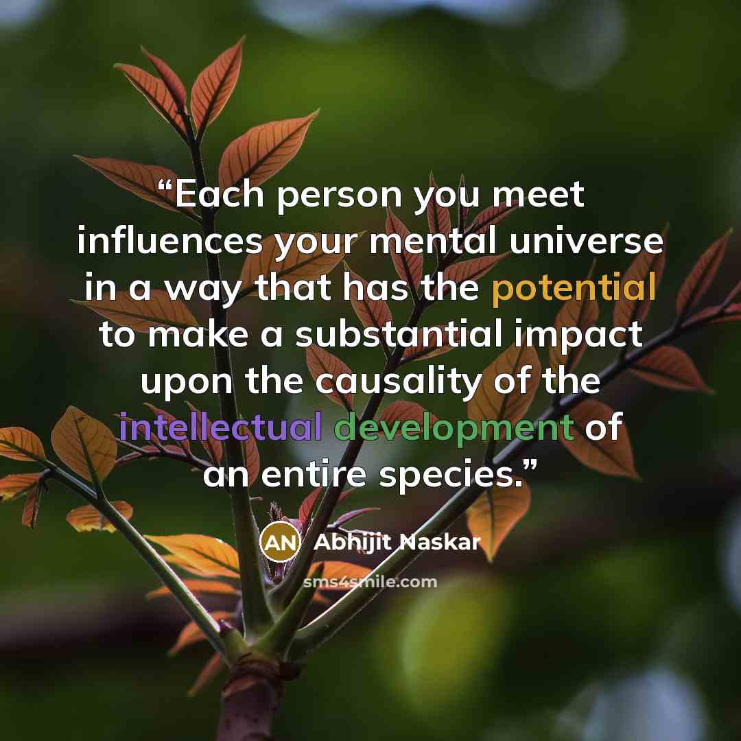 “Each person you meet influences your mental universe in a way that has the potential to make a substantial impact upon the causality of the intellectual development of an entire species.” quote by Abhijit Naskar