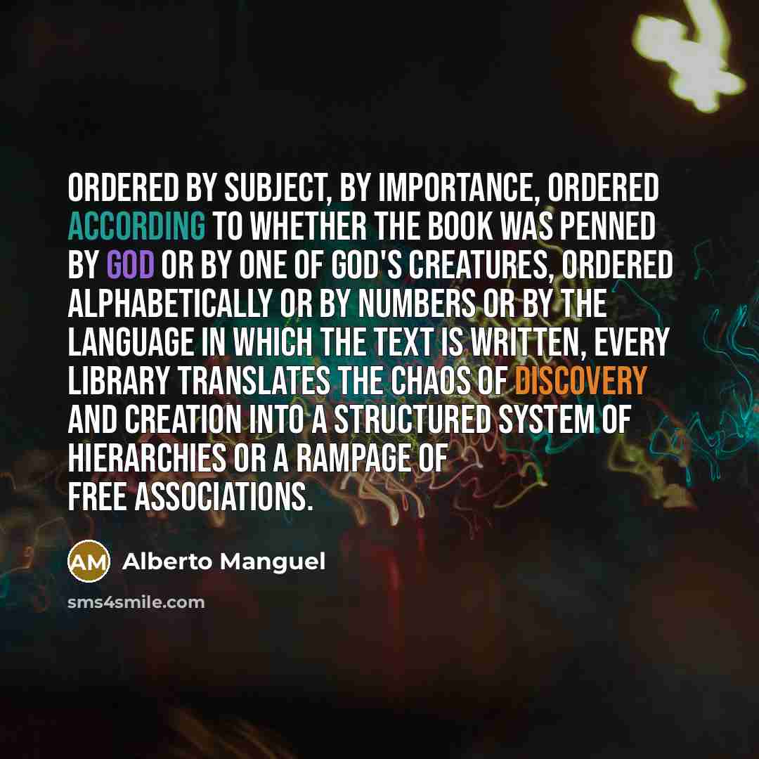 “Ordered by subject, by importance, ordered according to whether the book was penned by God or by one of God's creatures, ordered alphabetically or by numbers or by the language in which the text is written, every library translates the chaos of discovery and creation into a structured system of…” quote by Alberto Manguel