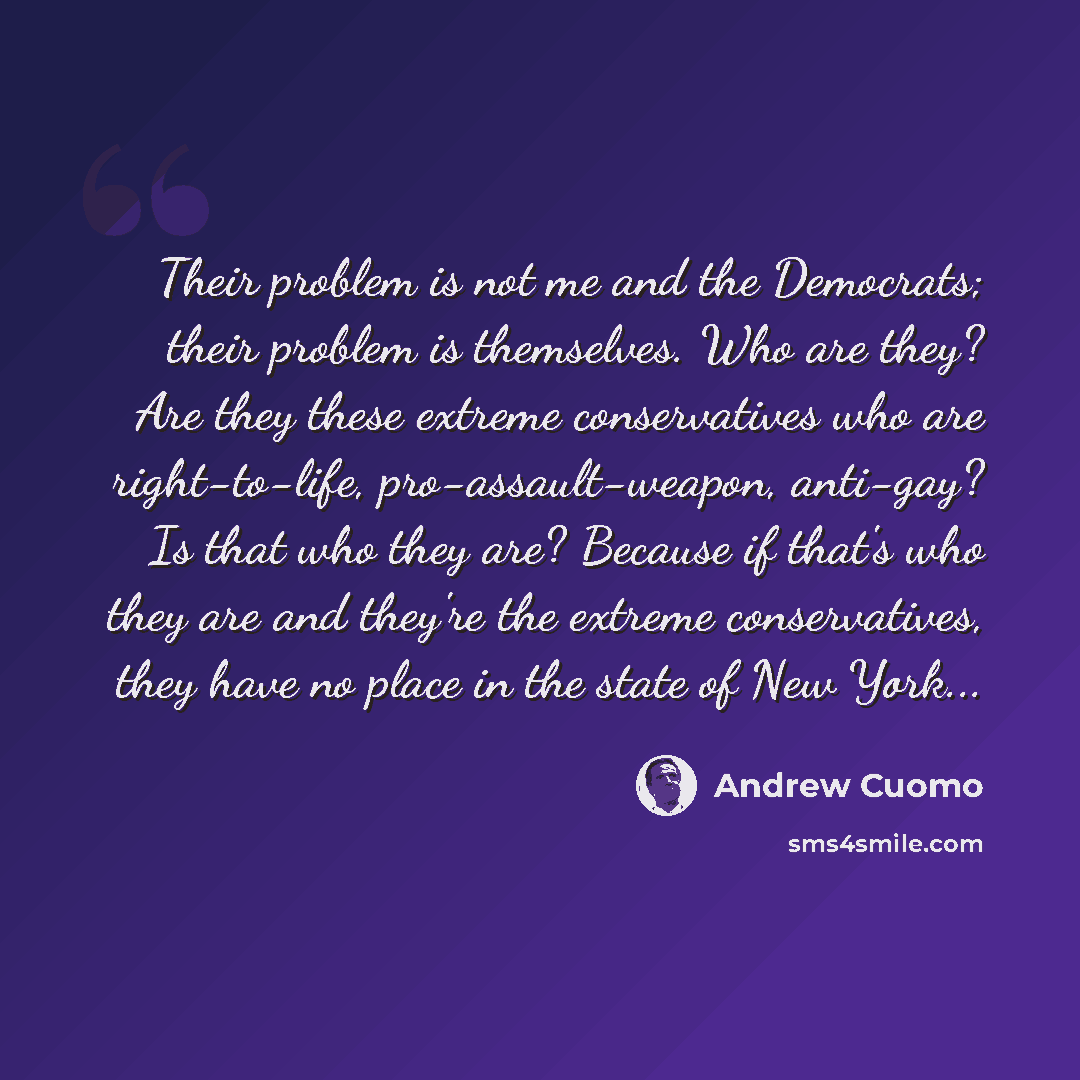 “Their problem is not me and the Democrats; their problem is themselves. Who are they? Are they these extreme conservatives who are right-to-life, pro-assault-weapon, anti-gay? Is that who they are? Because if that's who they are and they're the extreme conservatives, they have no place in the…” quote by Andrew Cuomo