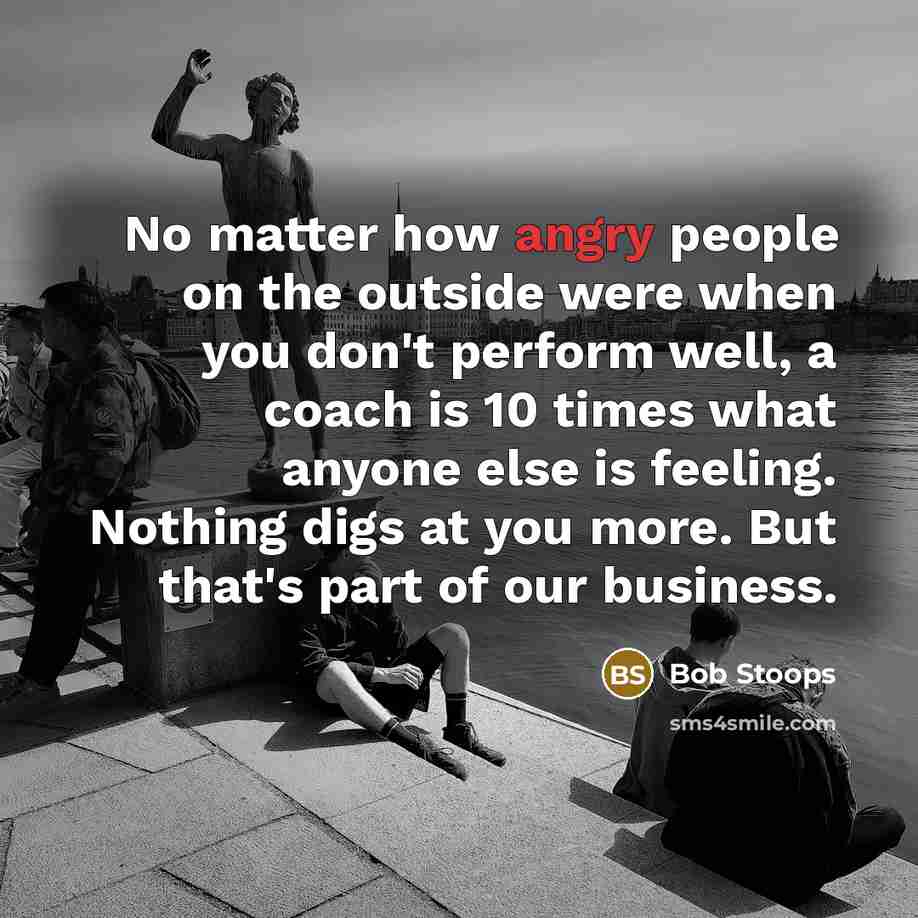 “No matter how angry people on the outside were when you don't perform well, a coach is 10 times what anyone else is feeling. Nothing digs at you more. But that's part of our business.” quote by Bob Stoops