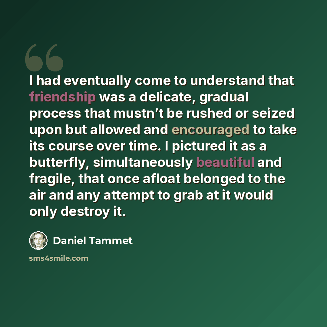 “I had eventually come to understand that friendship was a delicate, gradual process that mustn’t be rushed or seized upon but allowed and encouraged to take its course over time. I pictured it as a butterfly, simultaneously beautiful and fragile, that once afloat belonged to the air and any…” quote by Daniel Tammet