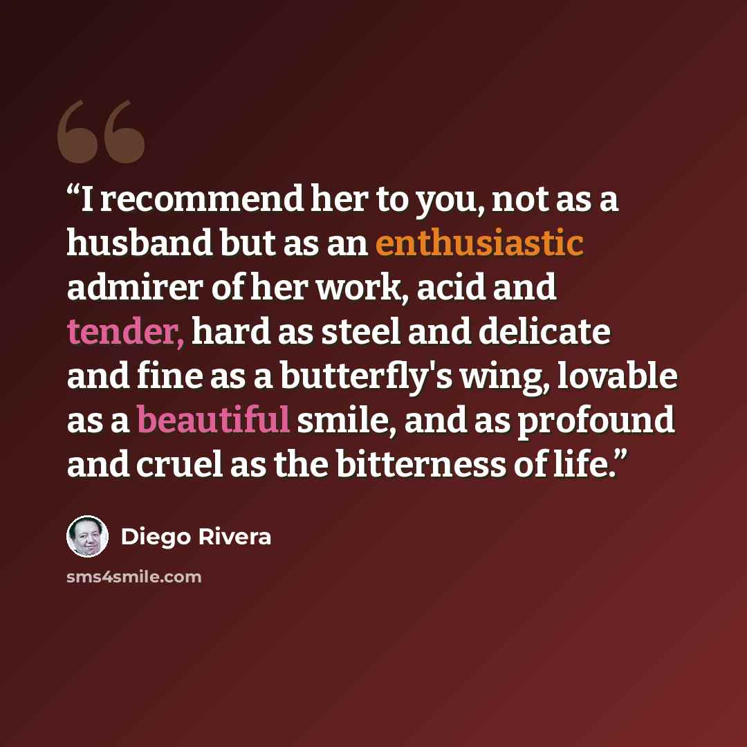 “I recommend her to you, not as a husband but as an enthusiastic admirer of her work, acid and tender, hard as steel and delicate and fine as a butterfly's wing, lovable as a beautiful smile, and as profound and cruel as the bitterness of life.” quote by Diego Rivera