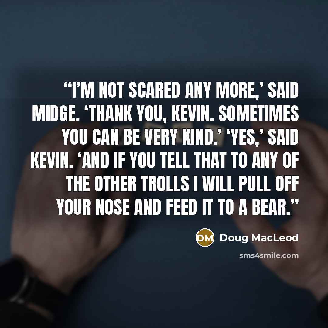 “I’m not scared any more,’ said Midge. ‘Thank you, Kevin. Sometimes you can be very kind.’ ‘Yes,’ said Kevin. ‘And if you tell that to any of the other trolls I will pull off your nose and feed it to a bear.” quote by Doug MacLeod