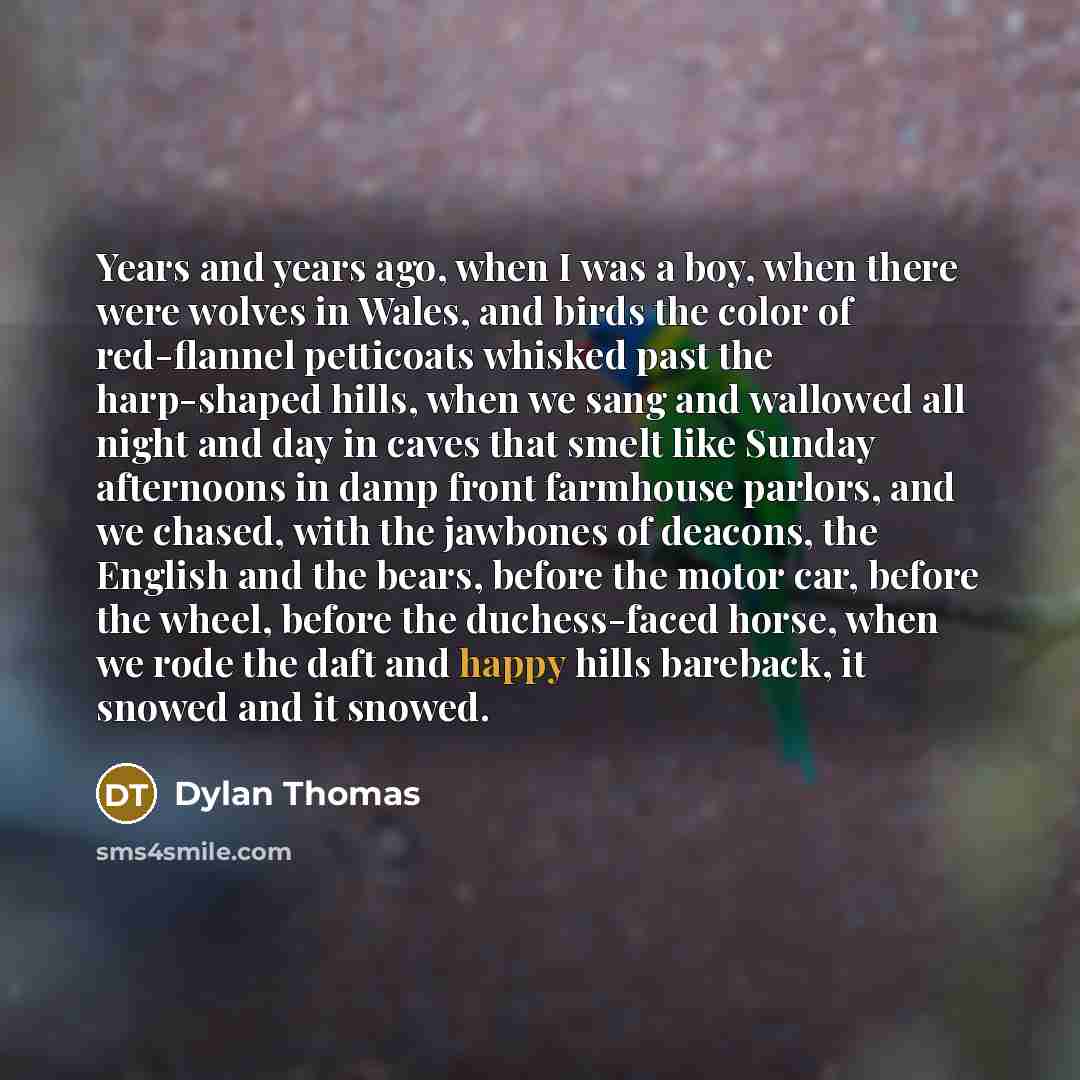 “Years and years ago, when I was a boy, when there were wolves in Wales, and birds the color of red-flannel petticoats whisked past the harp-shaped hills, when we sang and wallowed all night and day in caves that smelt like Sunday afternoons in damp front farmhouse parlors, and we chased, with the…” quote by Dylan Thomas