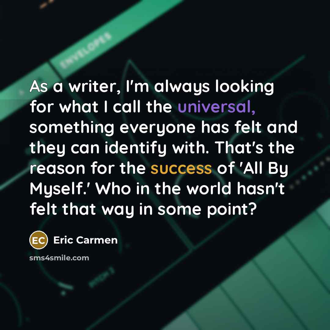 “As a writer, I'm always looking for what I call the universal, something everyone has felt and they can identify with. That's the reason for the success of 'All By Myself.' Who in the world hasn't felt that way in some point?” quote by Eric Carmen