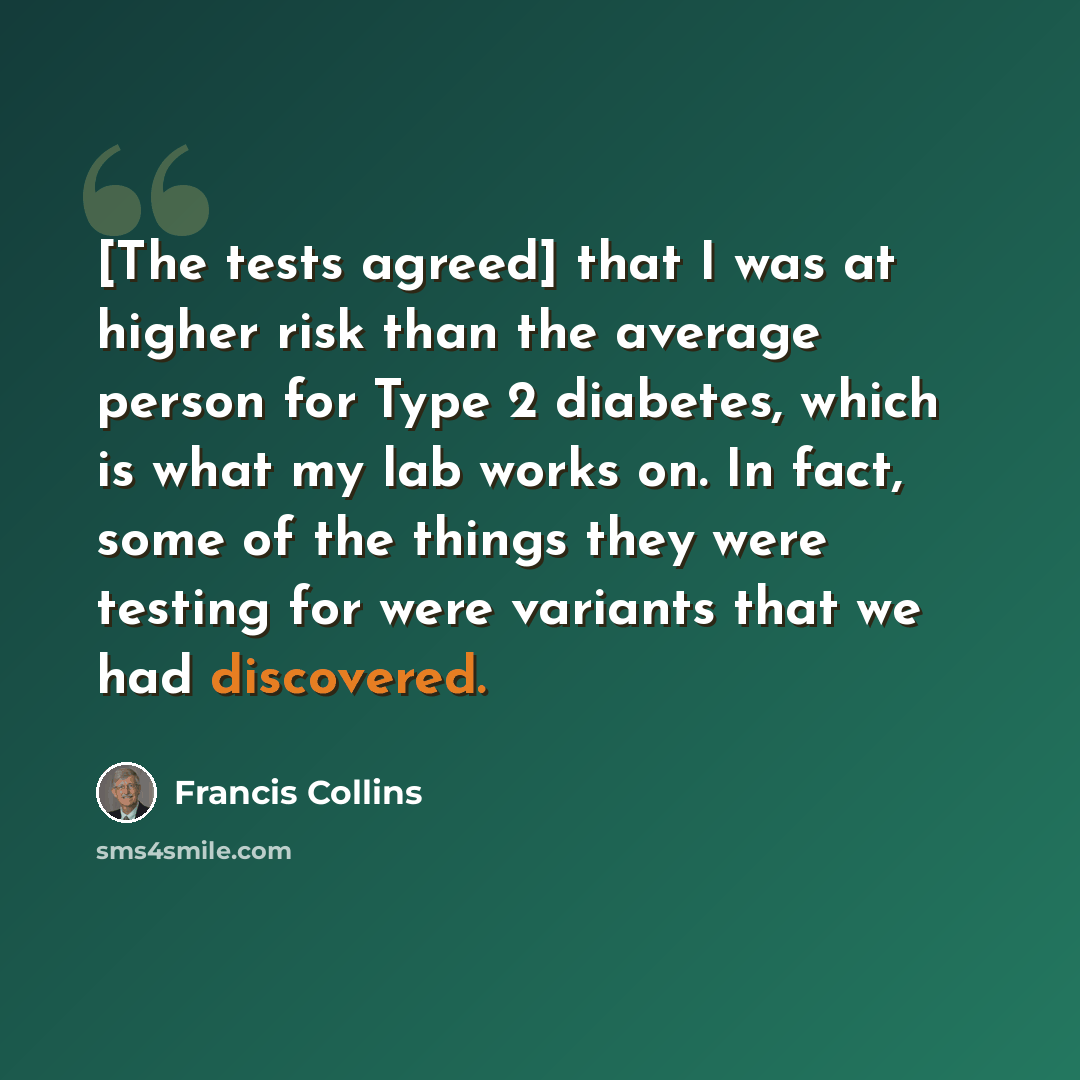 “[The tests agreed] that I was at higher risk than the average person for Type 2 diabetes, which is what my lab works on. In fact, some of the things they were testing for were variants that we had discovered.” quote by Francis Collins