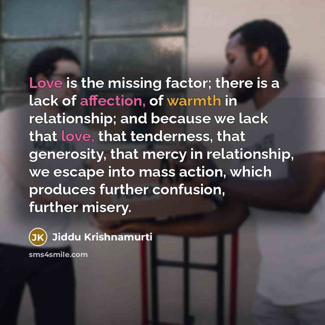 “Love is the missing factor; there is a lack of affection, of warmth in relationship; and because we lack that love, that tenderness, that generosity, that mercy in relationship, we escape into mass action, which produces further confusion, further misery.” quote by Jiddu Krishnamurti
