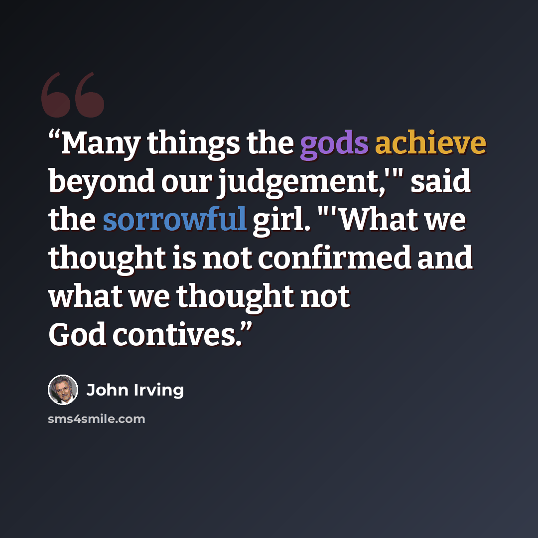 “Many things the gods achieve beyond our judgement,'" said the sorrowful girl. "'What we thought is not confirmed and what we thought not God contives.” quote by John Irving