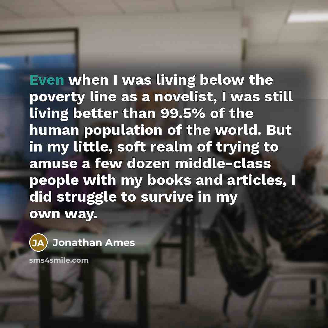 “Even when I was living below the poverty line as a novelist, I was still living better than 99.5% of the human population of the world. But in my little, soft realm of trying to amuse a few dozen middle-class people with my books and articles, I did struggle to survive in my own way.” quote by Jonathan Ames