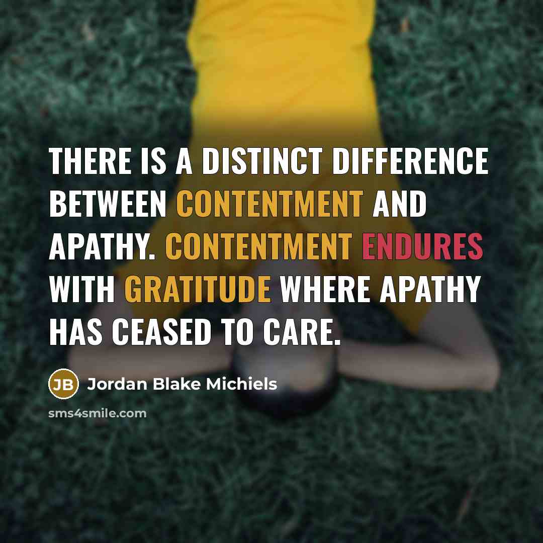 “There is a distinct difference between contentment and apathy. Contentment endures with gratitude where apathy has ceased to care.” quote by Jordan Blake Michiels